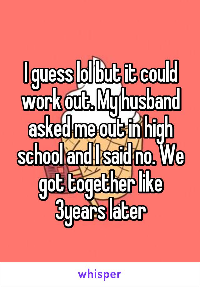 I guess lol but it could work out. My husband asked me out in high school and I said no. We got together like 3years later