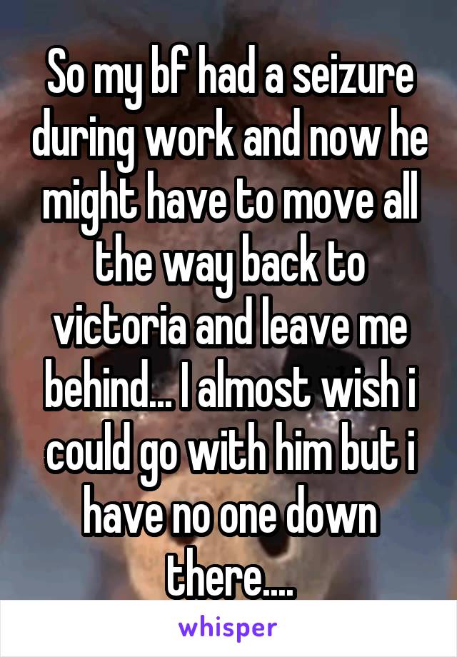 So my bf had a seizure during work and now he might have to move all the way back to victoria and leave me behind... I almost wish i could go with him but i have no one down there....