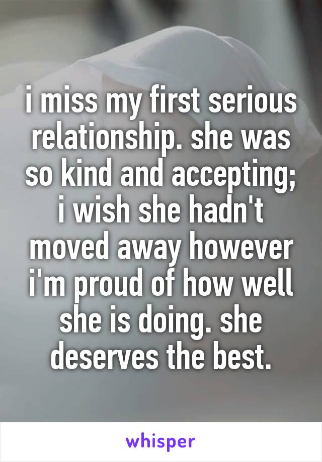 i miss my first serious relationship. she was so kind and accepting; i wish she hadn't moved away however i'm proud of how well she is doing. she deserves the best.