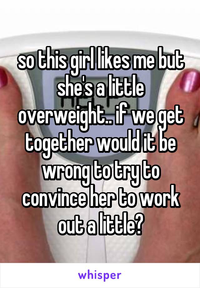 so this girl likes me but she's a little overweight.. if we get together would it be wrong to try to convince her to work out a little?