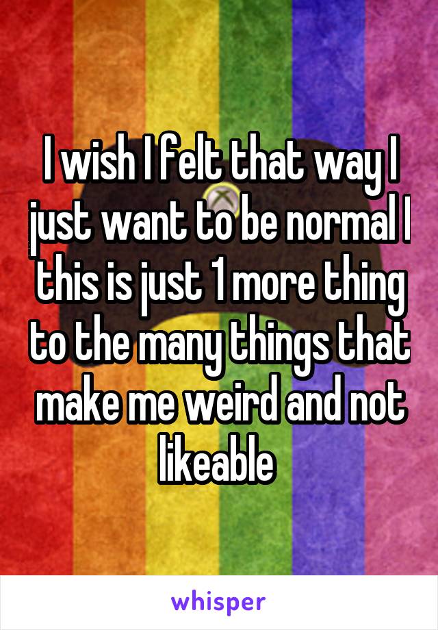 I wish I felt that way I just want to be normal I this is just 1 more thing to the many things that make me weird and not likeable 