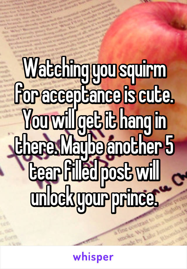 Watching you squirm for acceptance is cute. You will get it hang in there. Maybe another 5 tear filled post will unlock your prince.