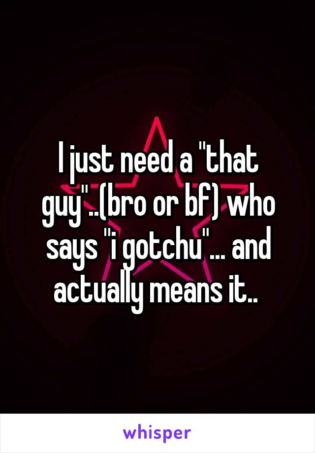 I just need a "that guy"..(bro or bf) who says "i gotchu"... and actually means it.. 