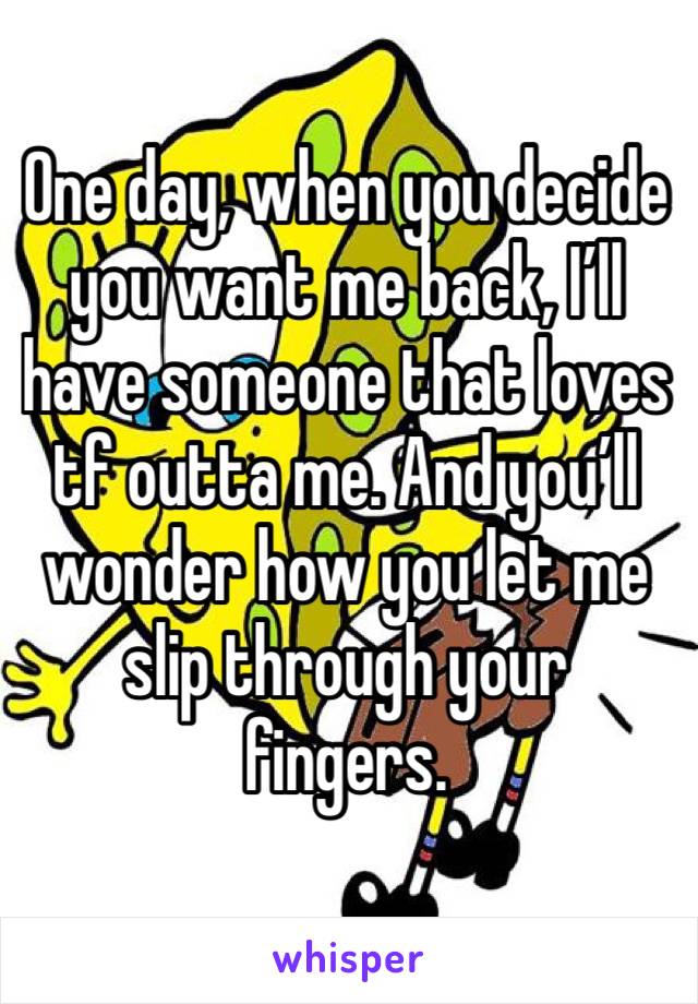 One day, when you decide you want me back, I’ll have someone that loves tf outta me. And you’ll wonder how you let me slip through your fingers.