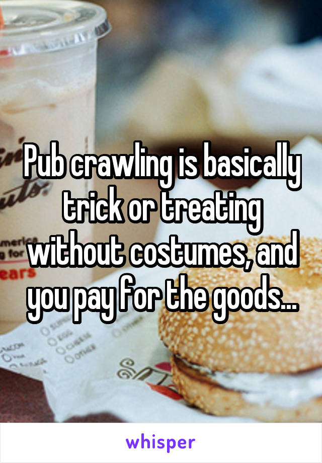 Pub crawling is basically trick or treating without costumes, and you pay for the goods...
