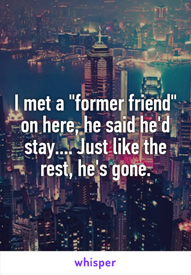 I met a "former friend" on here, he said he'd stay.... Just like the rest, he's gone.