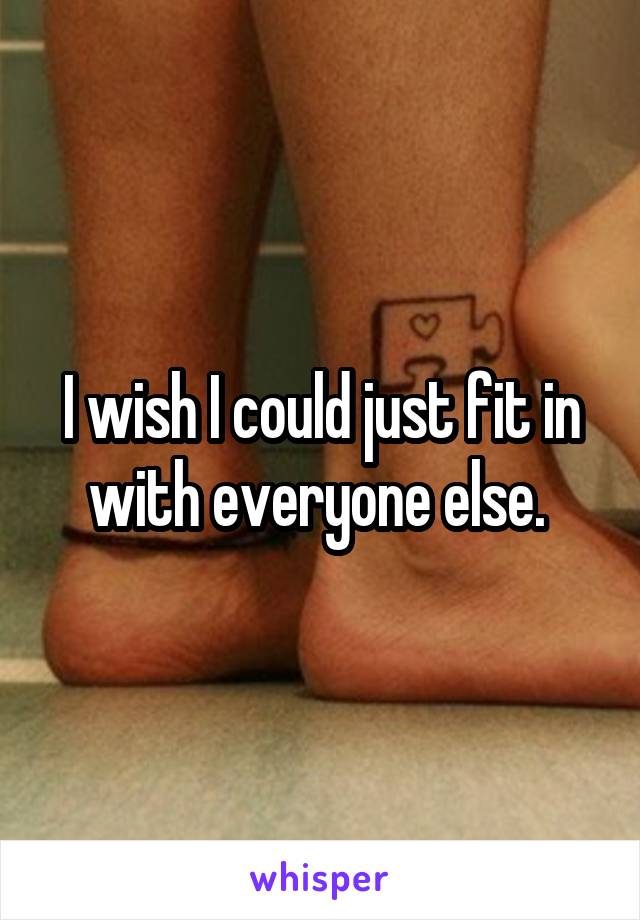 I wish I could just fit in with everyone else. 