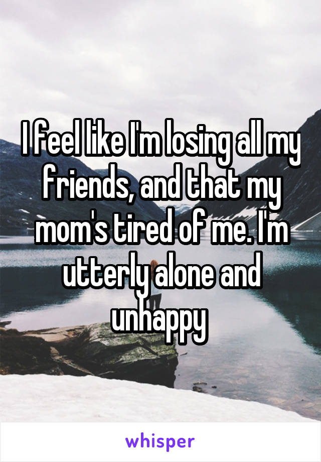 I feel like I'm losing all my friends, and that my mom's tired of me. I'm utterly alone and unhappy 