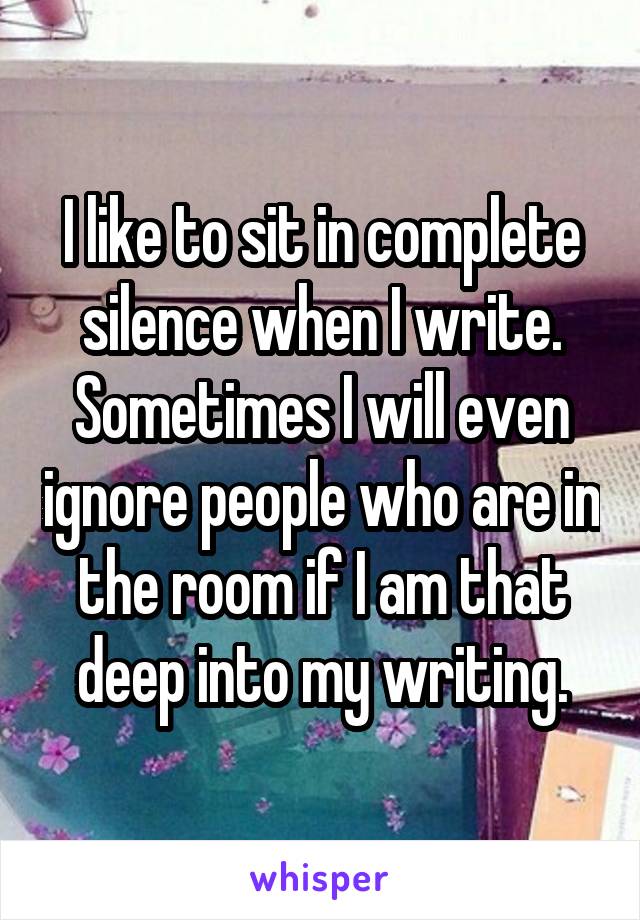 I like to sit in complete silence when I write. Sometimes I will even ignore people who are in the room if I am that deep into my writing.