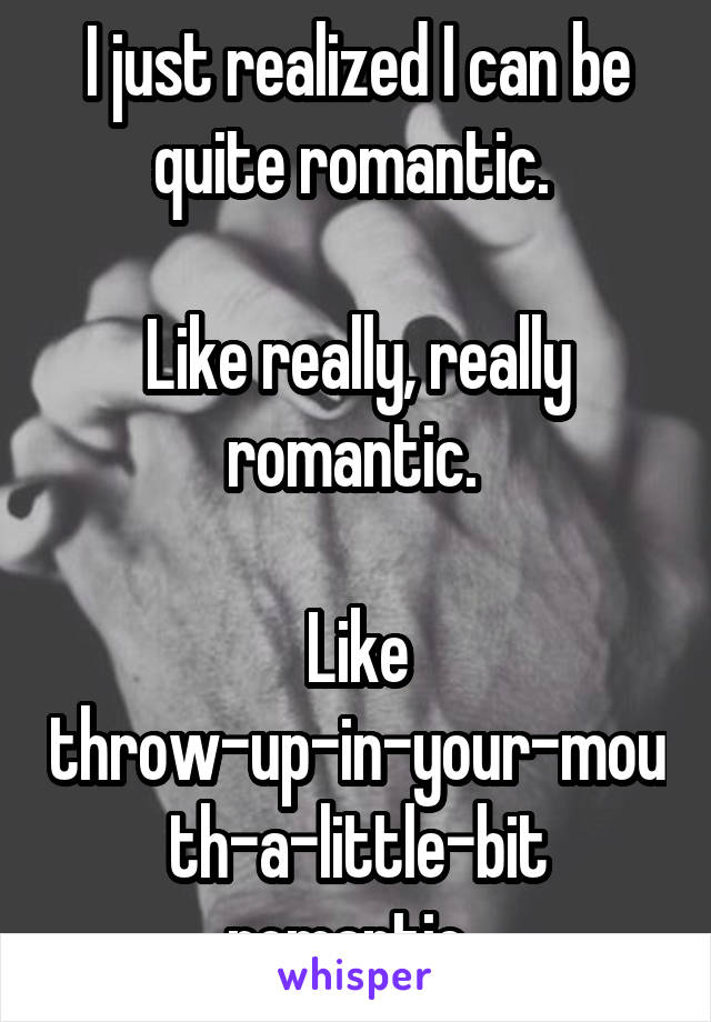 I just realized I can be quite romantic. 

Like really, really romantic. 

Like throw-up-in-your-mouth-a-little-bit romantic. 