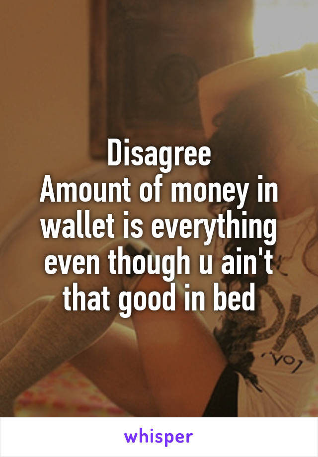 Disagree
Amount of money in wallet is everything even though u ain't that good in bed