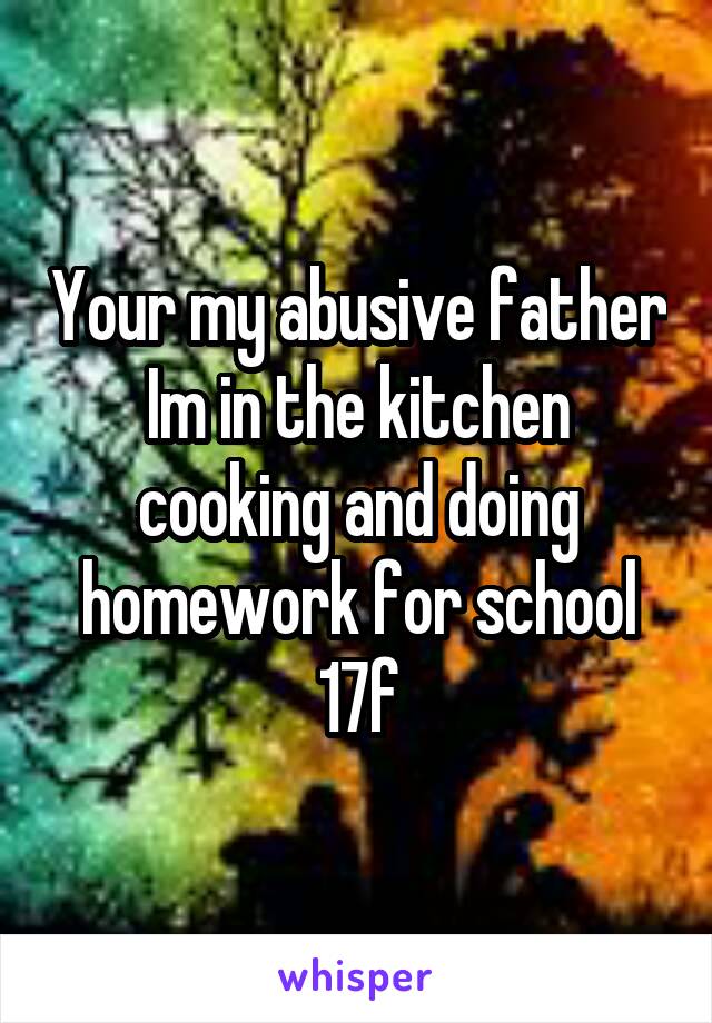 Your my abusive father Im in the kitchen cooking and doing homework for school 17f