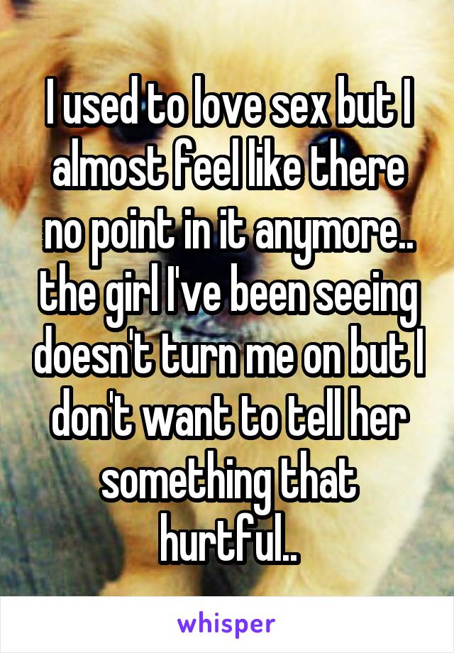 I used to love sex but I almost feel like there no point in it anymore.. the girl I've been seeing doesn't turn me on but I don't want to tell her something that hurtful..