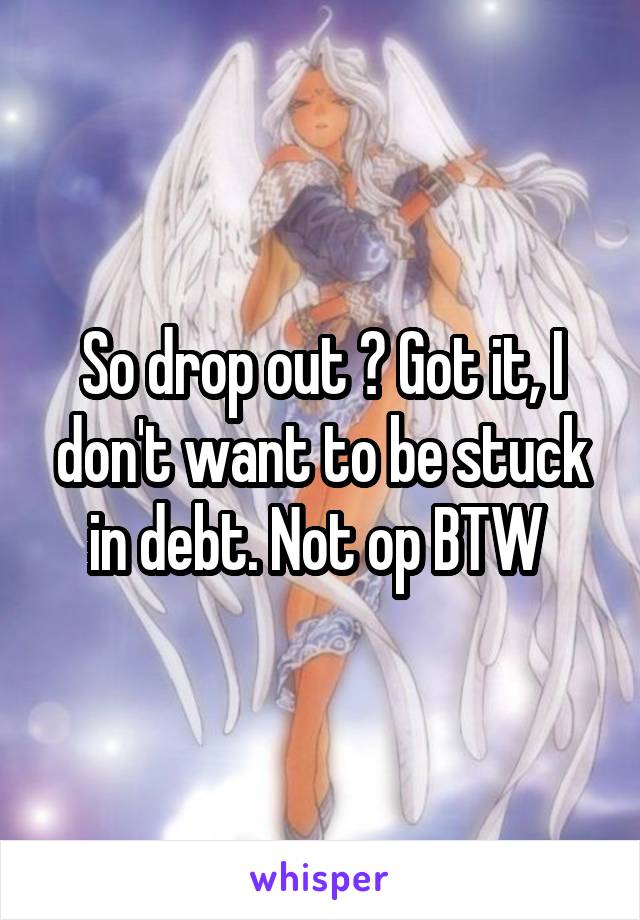 So drop out ? Got it, I don't want to be stuck in debt. Not op BTW 