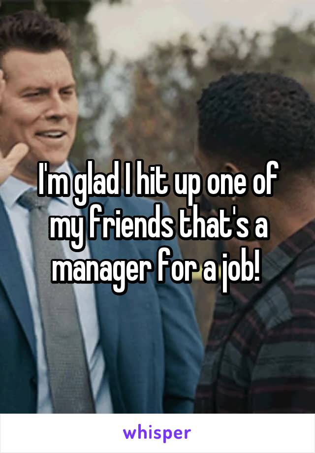 I'm glad I hit up one of my friends that's a manager for a job! 