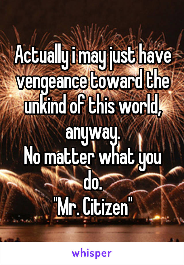 Actually i may just have vengeance toward the unkind of this world, anyway.
No matter what you do.
"Mr. Citizen"