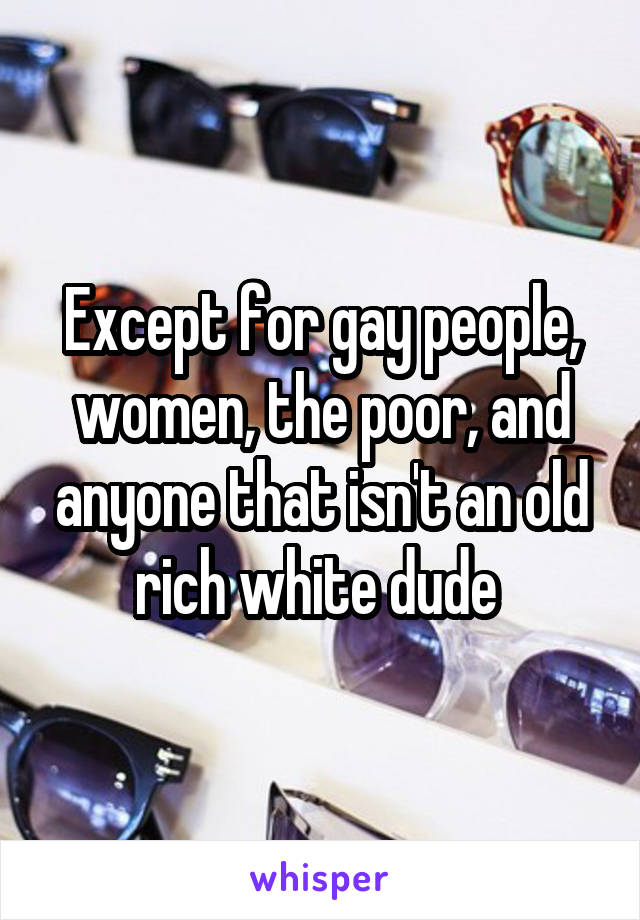 Except for gay people, women, the poor, and anyone that isn't an old rich white dude 