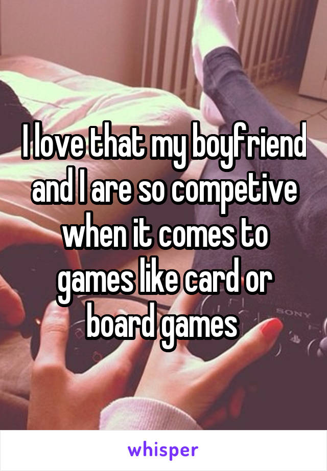 I love that my boyfriend and I are so competive when it comes to games like card or board games 