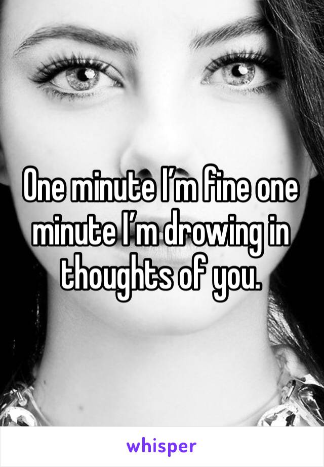 One minute I’m fine one minute I’m drowing in thoughts of you. 