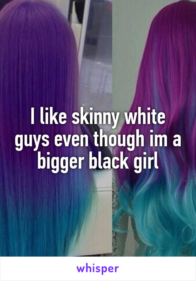 I like skinny white guys even though im a bigger black girl