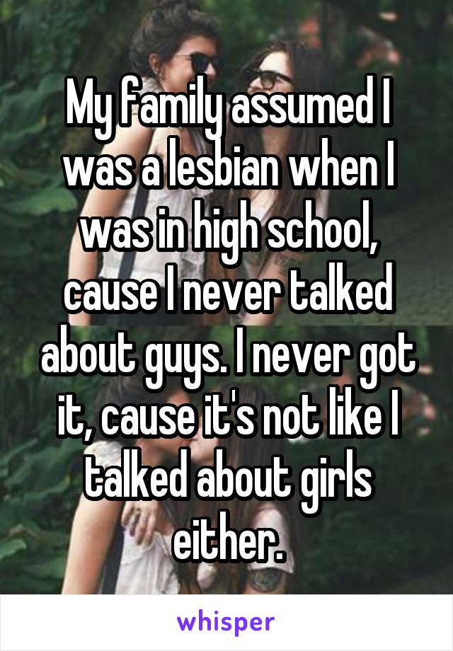 My family assumed I was a lesbian when I was in high school, cause I never talked about guys. I never got it, cause it's not like I talked about girls either.