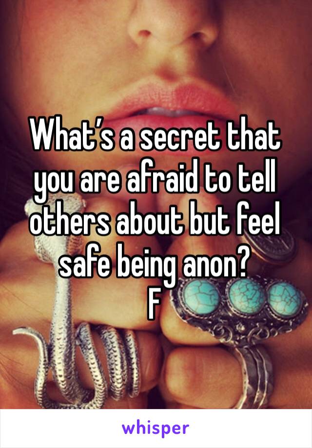 What’s a secret that you are afraid to tell others about but feel safe being anon? 
F