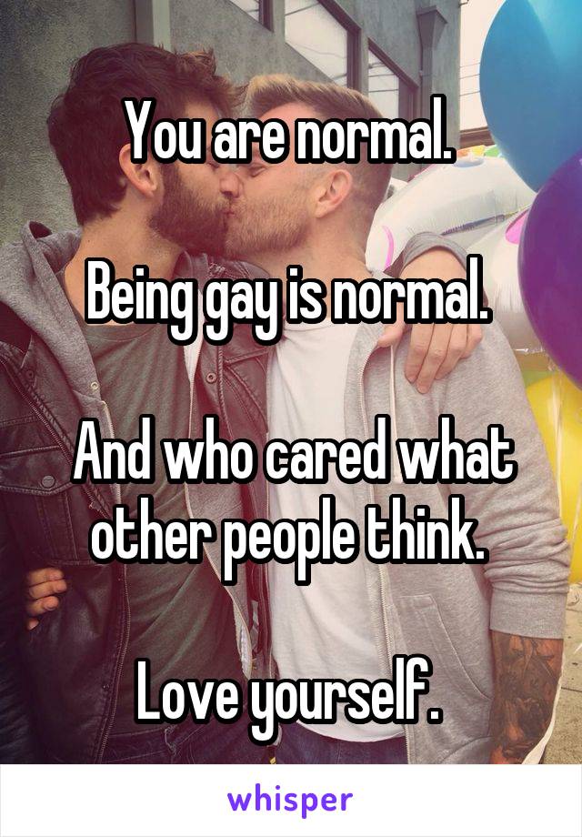 You are normal. 

Being gay is normal. 

And who cared what other people think. 

Love yourself. 