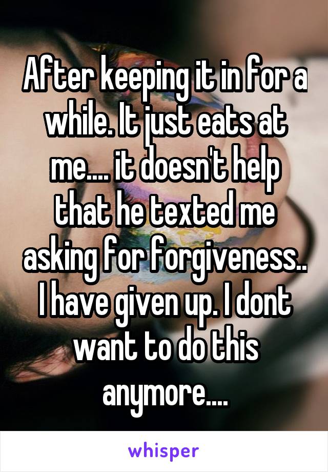 After keeping it in for a while. It just eats at me.... it doesn't help that he texted me asking for forgiveness.. I have given up. I dont want to do this anymore....