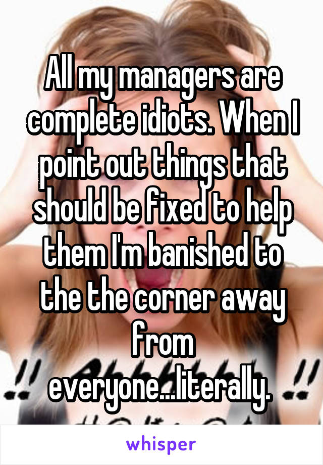 All my managers are complete idiots. When I point out things that should be fixed to help them I'm banished to the the corner away from everyone...literally. 