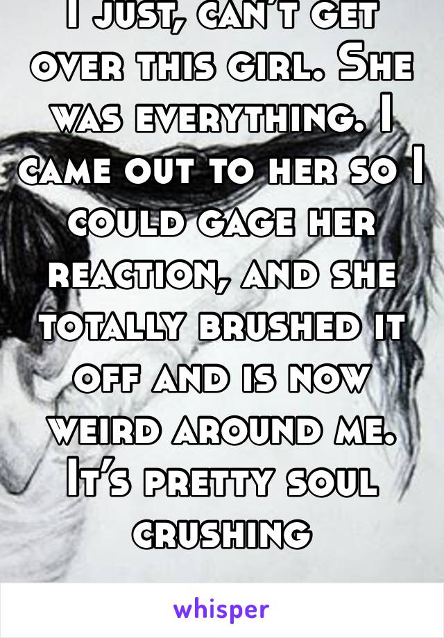 I just, can’t get over this girl. She was everything. I came out to her so I could gage her reaction, and she totally brushed it off and is now weird around me. It’s pretty soul crushing  