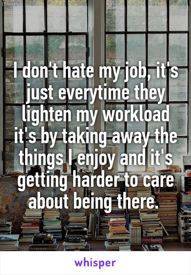 I don't hate my job, it's just everytime they lighten my workload it's by taking away the things I enjoy and it's getting harder to care about being there. 