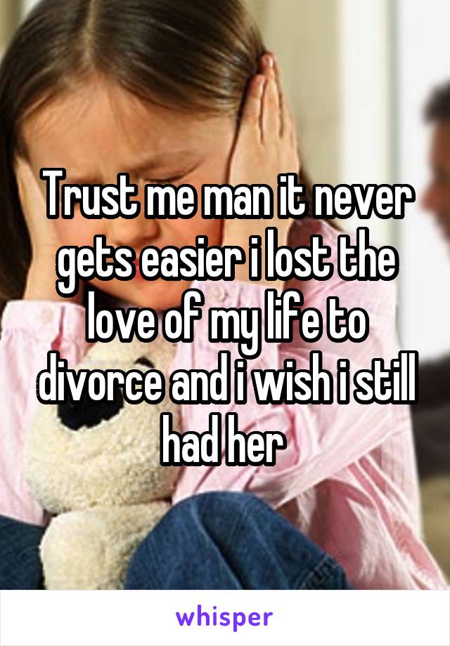 Trust me man it never gets easier i lost the love of my life to divorce and i wish i still had her 