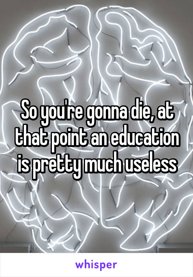 So you're gonna die, at that point an education is pretty much useless