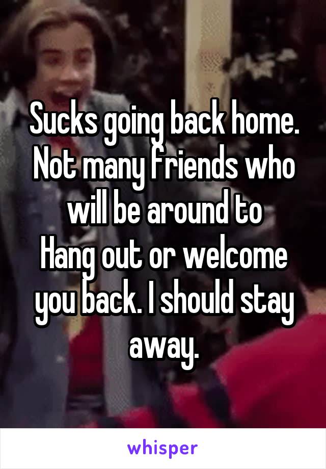 Sucks going back home. Not many friends who will be around to
Hang out or welcome you back. I should stay away.