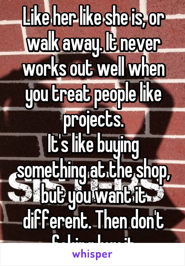 Like her like she is, or walk away. It never works out well when you treat people like projects.
It's like buying something at the shop, but you want it different. Then don't fcking buy it