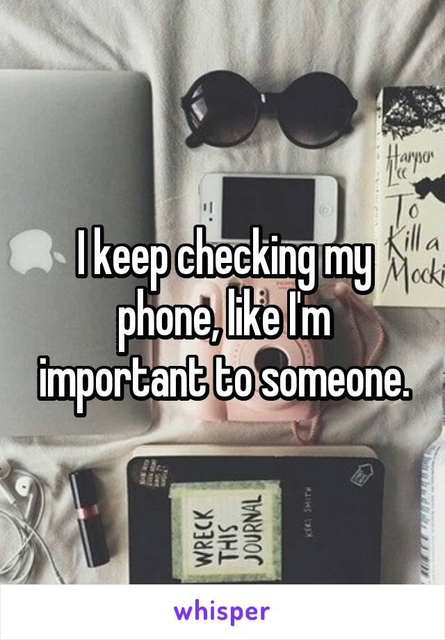 I keep checking my phone, like I'm important to someone.