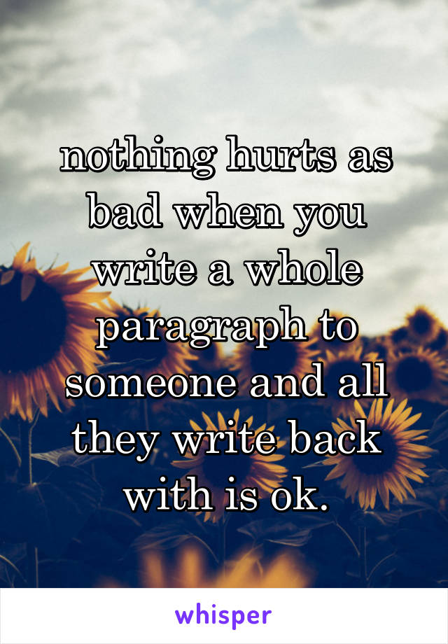 nothing hurts as bad when you write a whole paragraph to someone and all they write back with is ok.