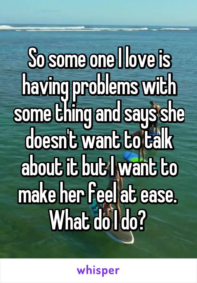 So some one I love is having problems with some thing and says she doesn't want to talk about it but I want to make her feel at ease.  What do I do? 