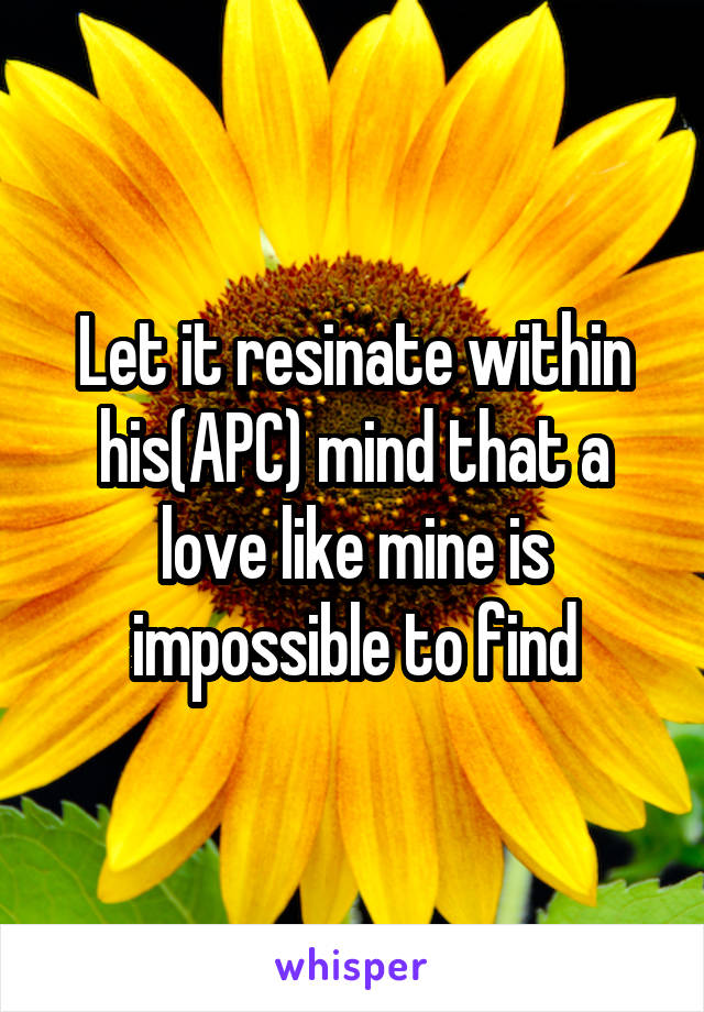 Let it resinate within his(APC) mind that a love like mine is impossible to find