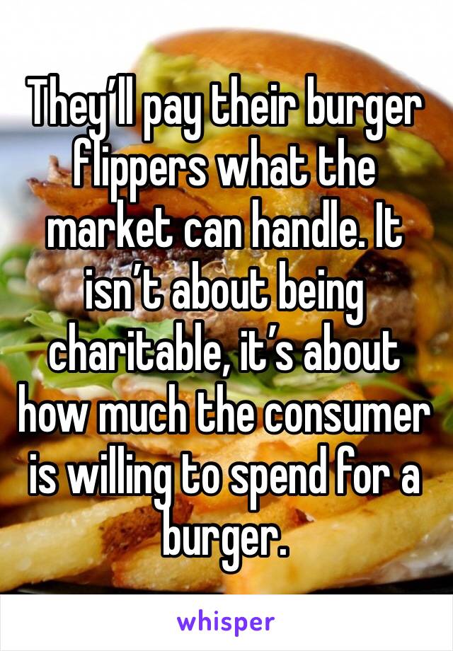 They’ll pay their burger flippers what the market can handle. It isn’t about being charitable, it’s about how much the consumer is willing to spend for a burger.