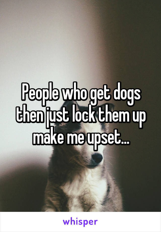 People who get dogs then just lock them up make me upset...