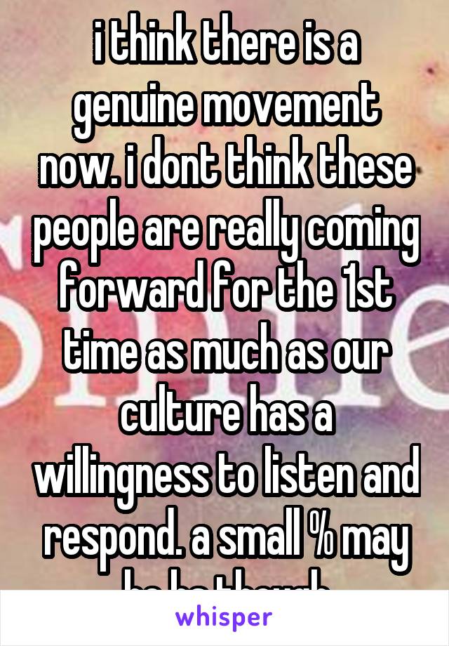 i think there is a genuine movement now. i dont think these people are really coming forward for the 1st time as much as our culture has a willingness to listen and respond. a small % may be bs though