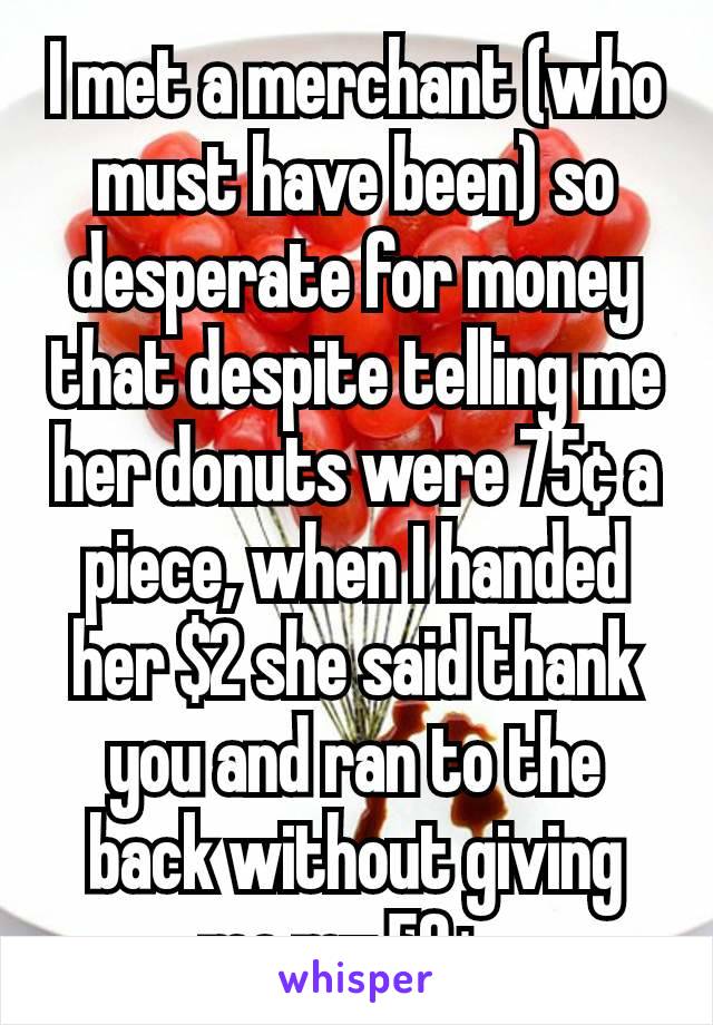 I met a merchant (who must have been) so desperate for money that despite telling me her donuts were 75¢ a piece, when I handed her $2 she said thank you and ran to the back without giving me my 50¢. 