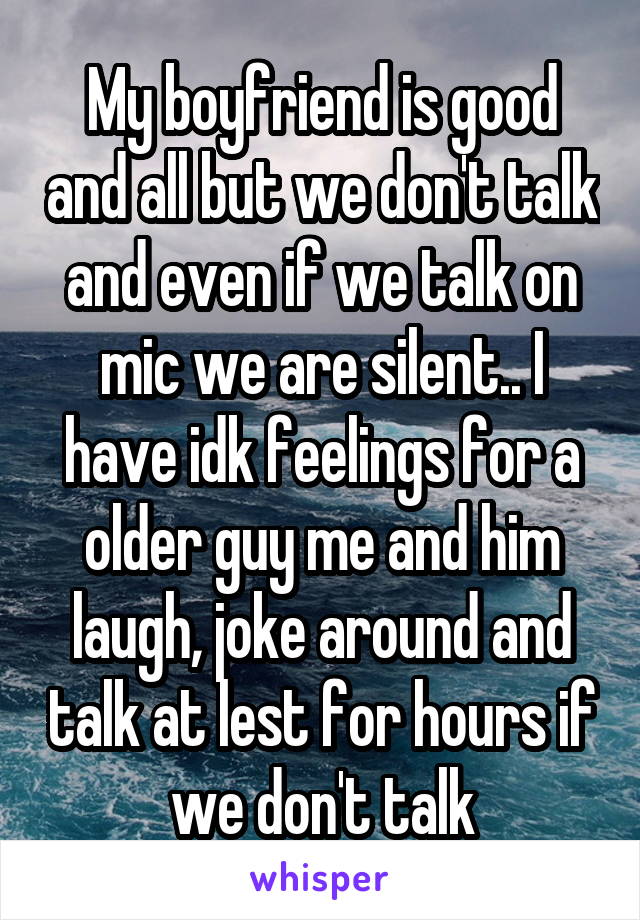 My boyfriend is good and all but we don't talk and even if we talk on mic we are silent.. I have idk feelings for a older guy me and him laugh, joke around and talk at lest for hours if we don't talk