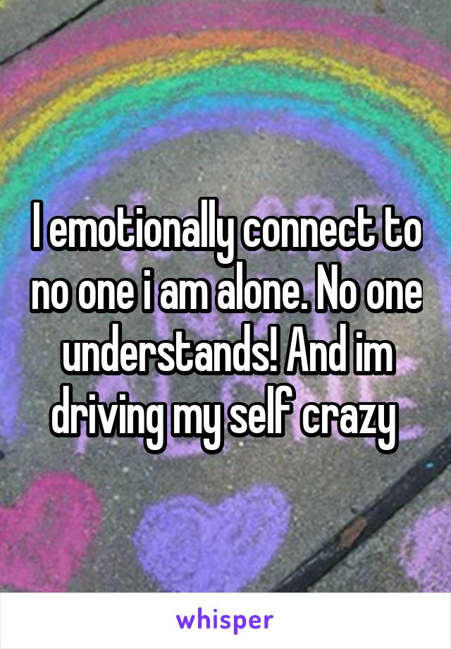 I emotionally connect to no one i am alone. No one understands! And im driving my self crazy 