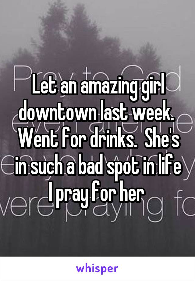 Let an amazing girl downtown last week.  Went for drinks.  She's in such a bad spot in life I pray for her 