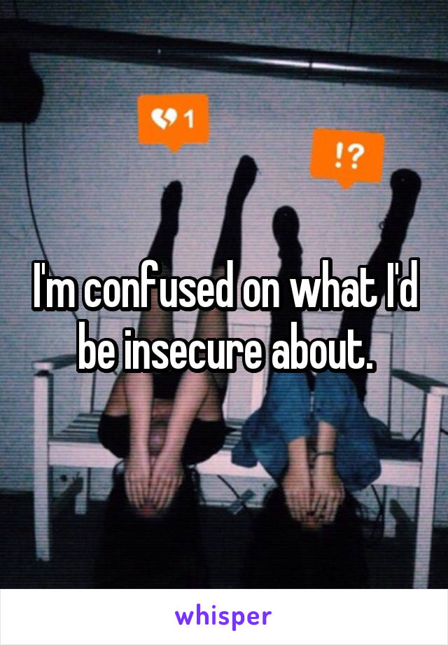 I'm confused on what I'd be insecure about.