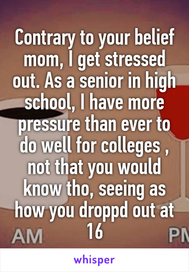 Contrary to your belief mom, I get stressed out. As a senior in high school, I have more pressure than ever to do well for colleges , not that you would know tho, seeing as how you droppd out at 16