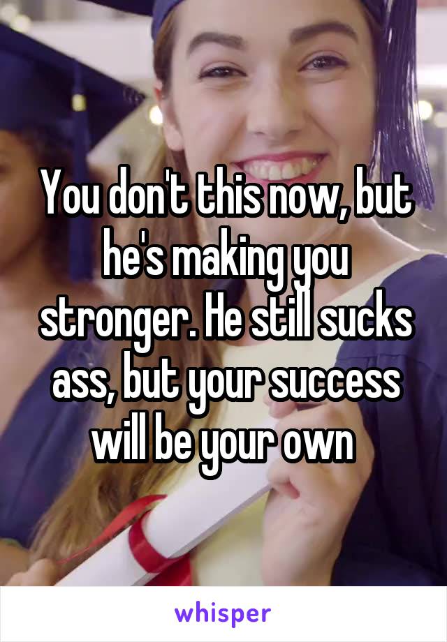 You don't this now, but he's making you stronger. He still sucks ass, but your success will be your own 