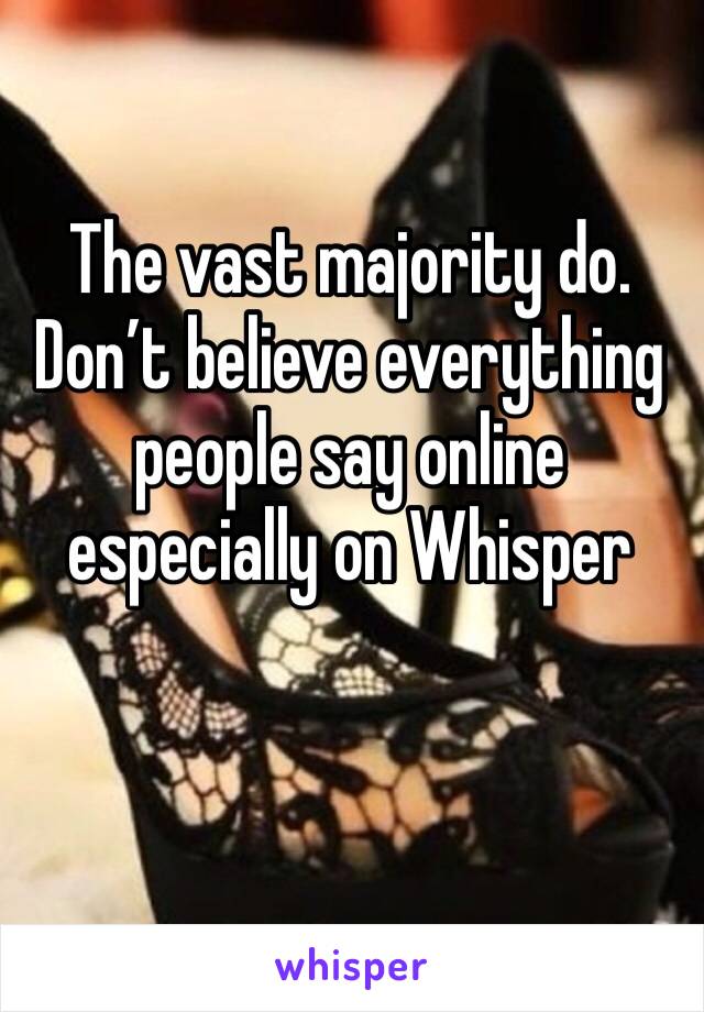 The vast majority do. Don’t believe everything people say online especially on Whisper 